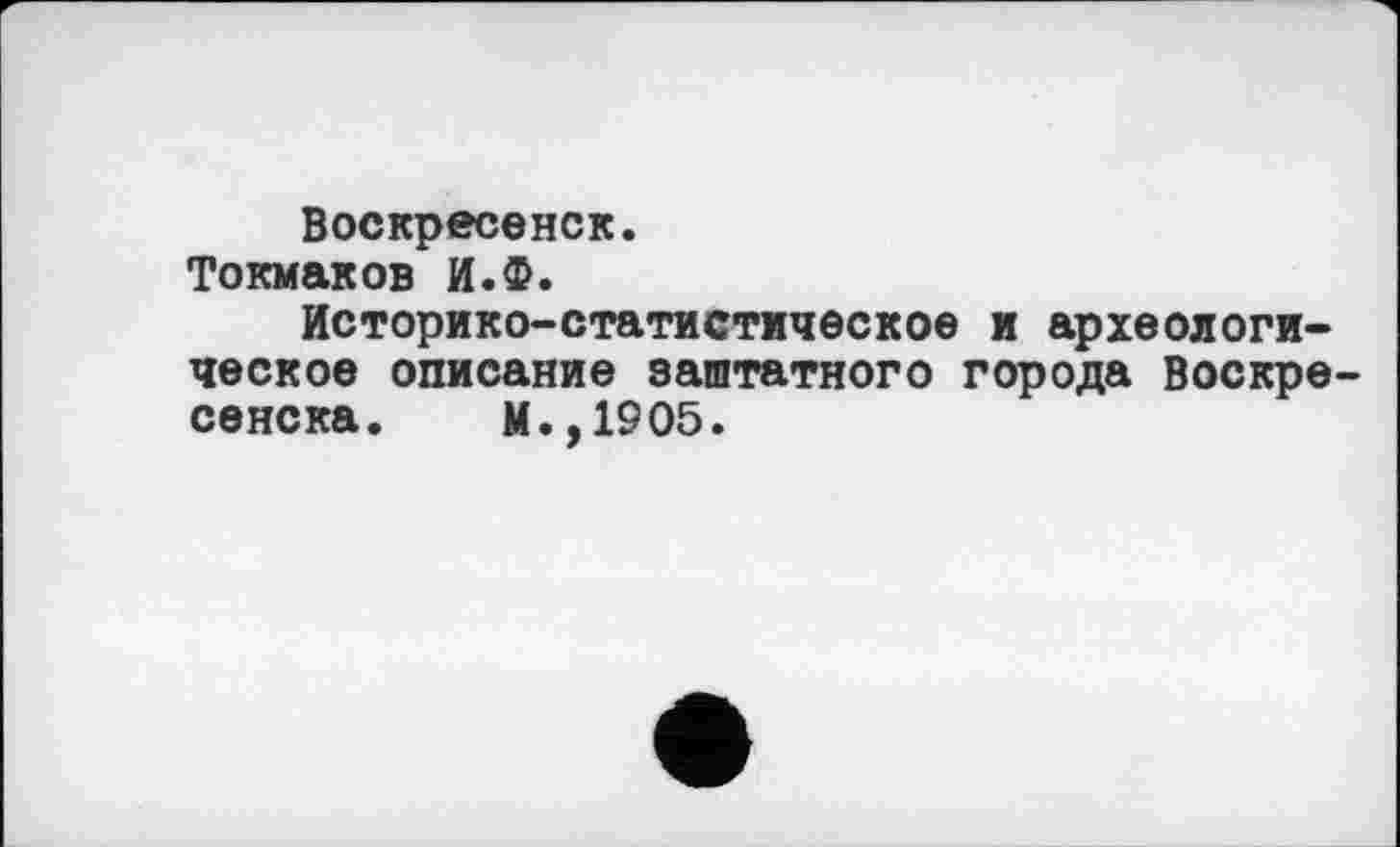 ﻿Воскресенск.
Токмаков И.Ф.
Историко-статистическое и археологическое описание заштатного города Воскресенска. М.,1905.